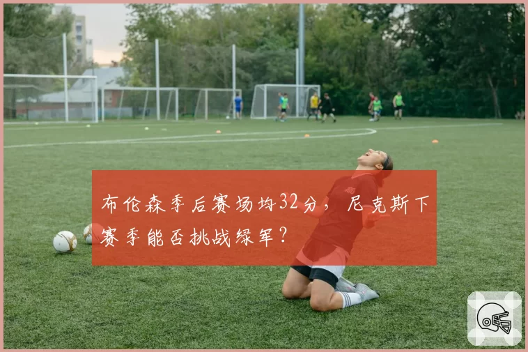 布伦森季后赛场均32分,尼克斯下赛季能否挑战绿军?
