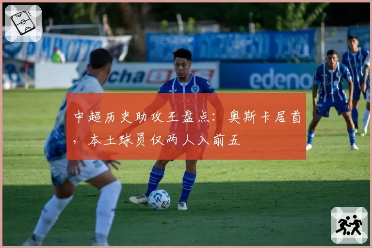 中超历史助攻王盘点：奥斯卡居首，本土球员仅两人入前五