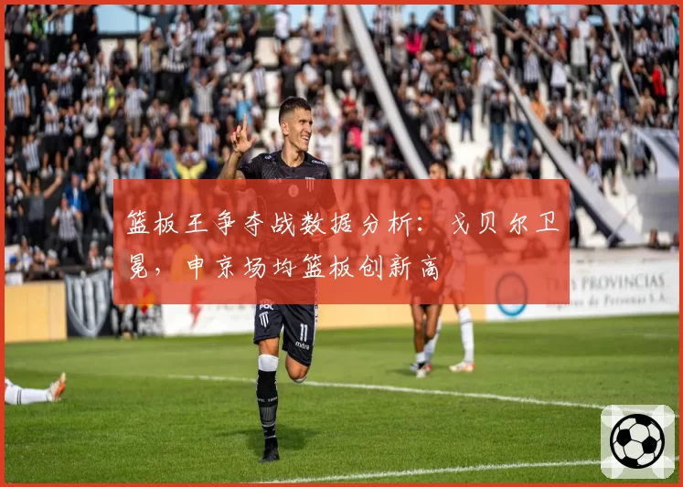 篮板王争夺战数据分析：戈贝尔卫冕，申京场均篮板创新高