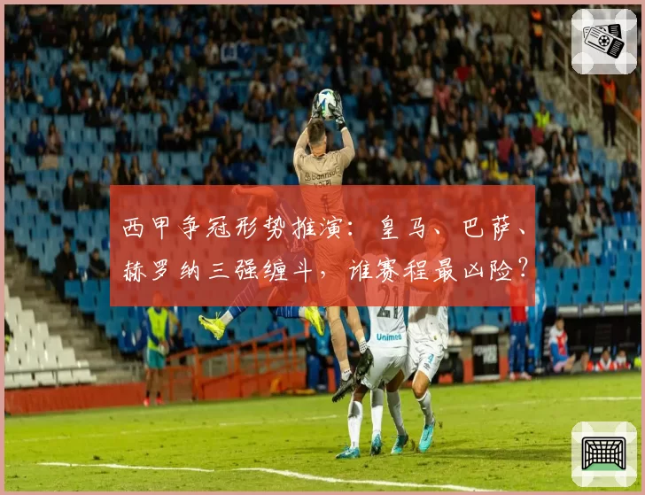 西甲争冠形势推演:皇马、巴萨、赫罗纳三强缠斗,谁赛程最凶险?