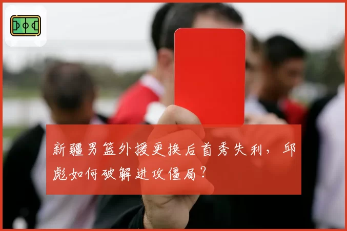 新疆男篮外援更换后首秀失利,邱彪如何破解进攻僵局?
