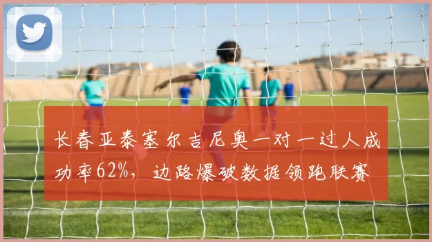 长春亚泰塞尔吉尼奥一对一过人成功率62%,边路爆破数据领跑联赛