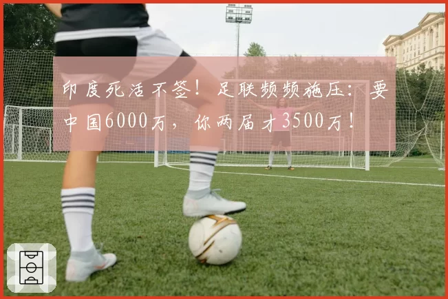 印度死活不签！足联频频施压：要中国6000万，你两届才3500万！