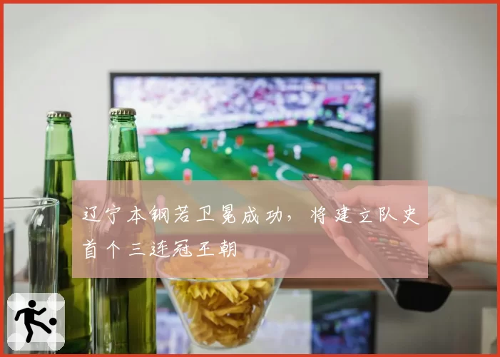 辽宁本钢若卫冕成功,将建立队史首个三连冠王朝