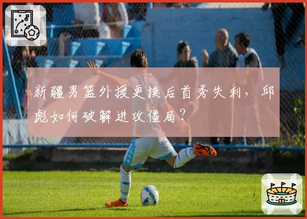 新疆男篮外援更换后首秀失利，邱彪如何破解进攻僵局？