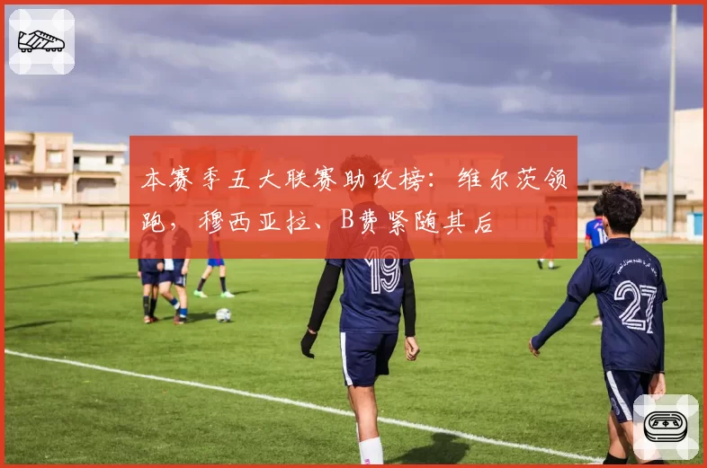 本赛季五大联赛助攻榜：维尔茨领跑，穆西亚拉、B费紧随其后