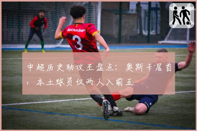 中超历史助攻王盘点：奥斯卡居首，本土球员仅两人入前五