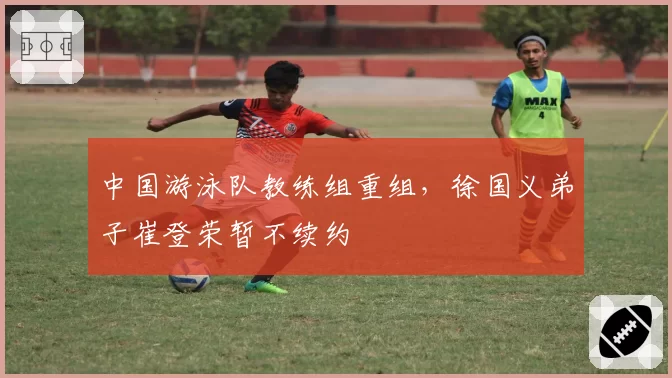 中国游泳队教练组重组，徐国义弟子崔登荣暂不续约
