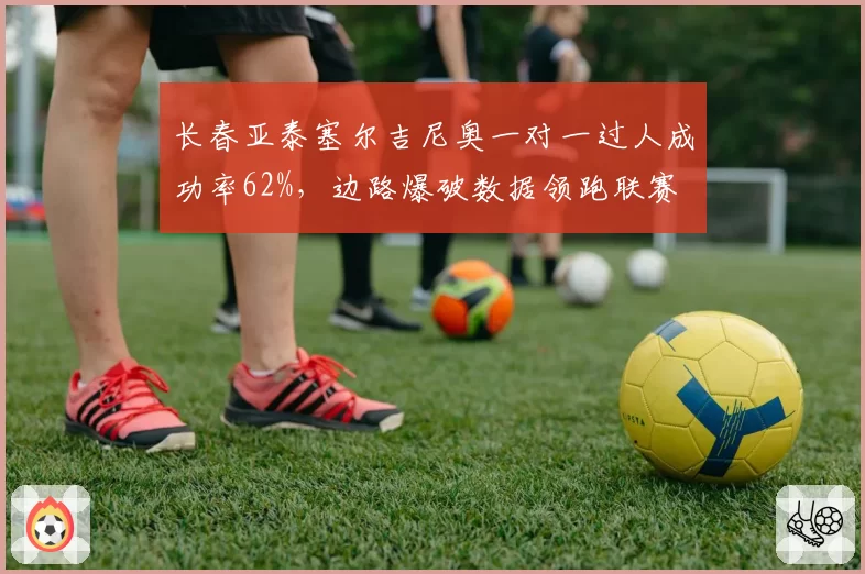 长春亚泰塞尔吉尼奥一对一过人成功率62%,边路爆破数据领跑联赛