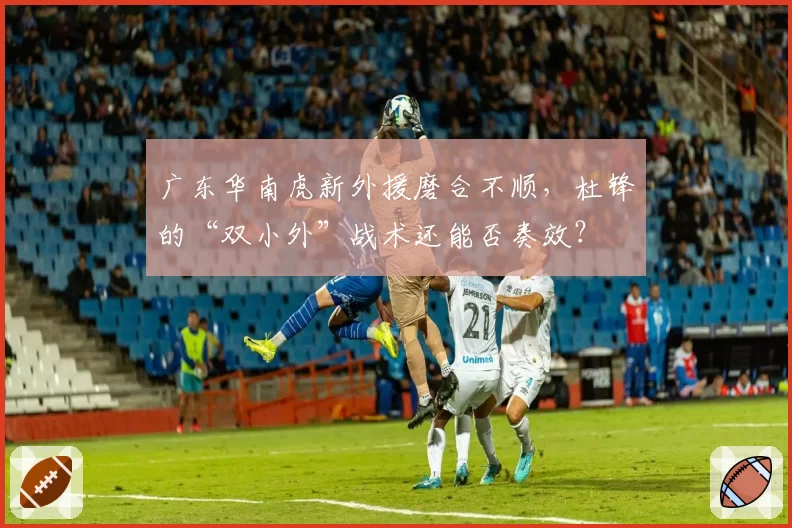 广东华南虎新外援磨合不顺，杜锋的“双小外”战术还能否奏效？