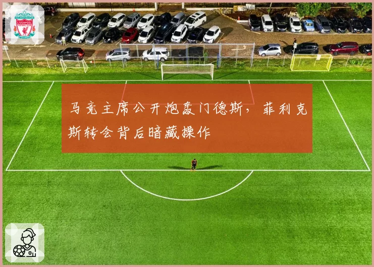 马竞主席公开炮轰门德斯，菲利克斯转会背后暗藏操作