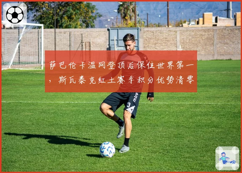 萨巴伦卡温网登顶后保住世界第一,斯瓦泰克红土赛季积分优势清零,年终第一之争成硬地双姝对决