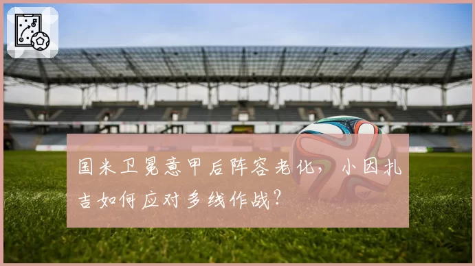 国米卫冕意甲后阵容老化，小因扎吉如何应对多线作战？