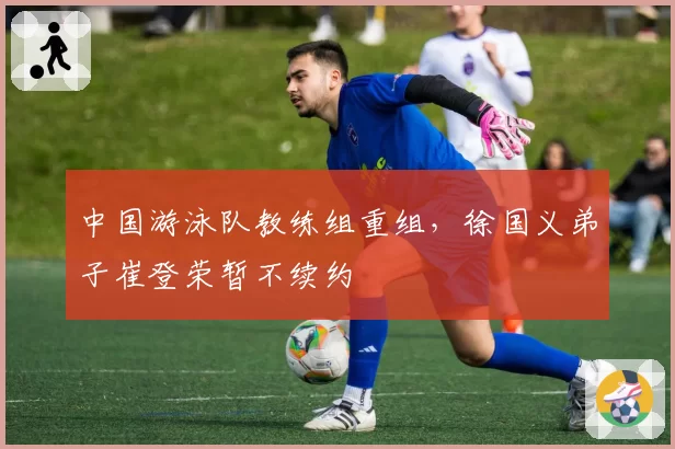 中国游泳队教练组重组，徐国义弟子崔登荣暂不续约