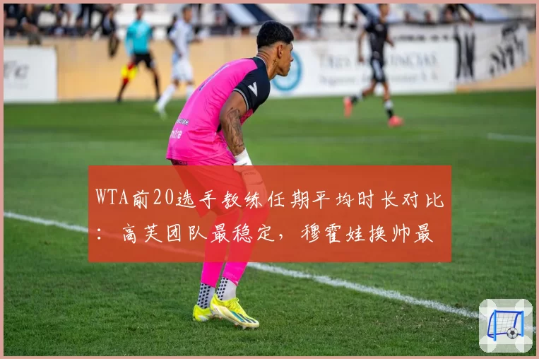 WTA前20选手教练任期平均时长对比：高芙团队最稳定，穆霍娃换帅最频