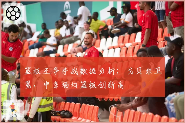 篮板王争夺战数据分析：戈贝尔卫冕，申京场均篮板创新高