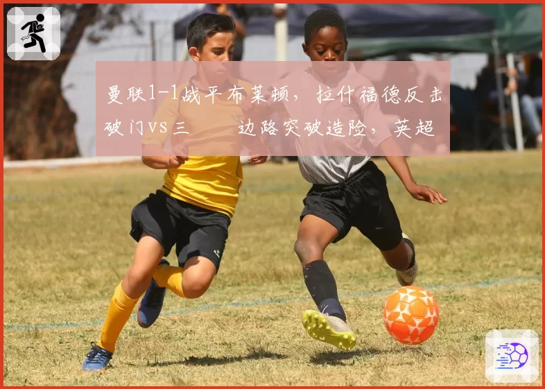 曼联1-1战平布莱顿,拉什福德反击破门vs三笘薫边路突破造险,英超速度对决