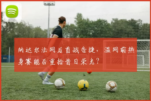 纳达尔法网后首战告捷,温网前热身赛能否重拾昔日荣光?