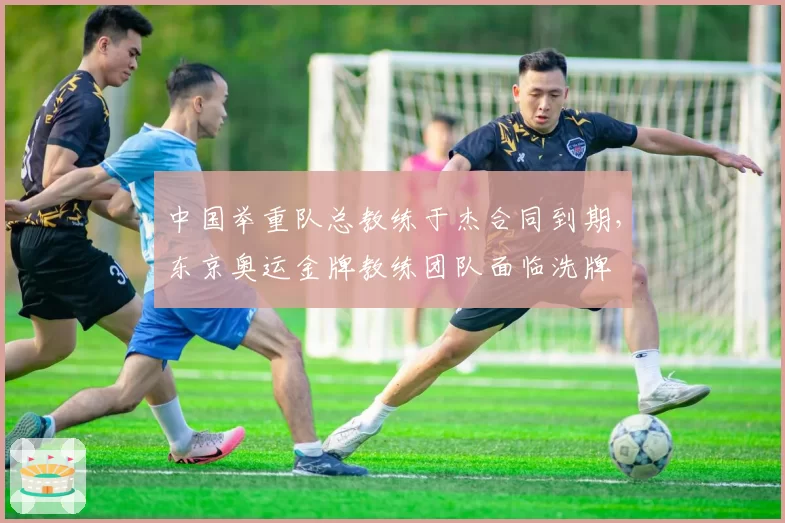 中国举重队总教练于杰合同到期,东京奥运金牌教练团队面临洗牌