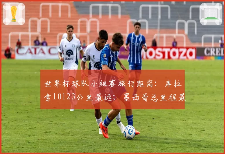 世界杯球队小组赛旅行距离:库拉索10123公里最远;墨西哥总里程最短