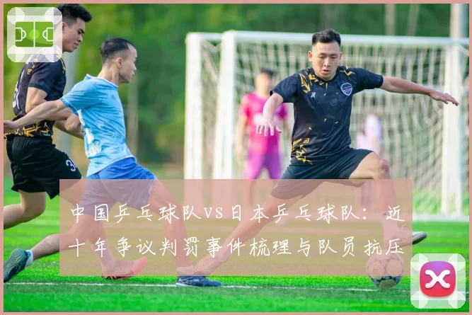 中国乒乓球队vs日本乒乓球队：近十年争议判罚事件梳理与队员抗压能力数据对比