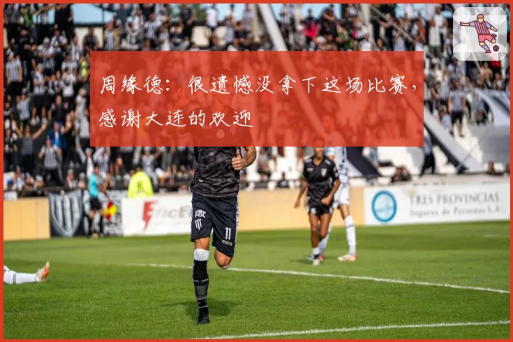 周缘德：很遗憾没拿下这场比赛，感谢大连的欢迎