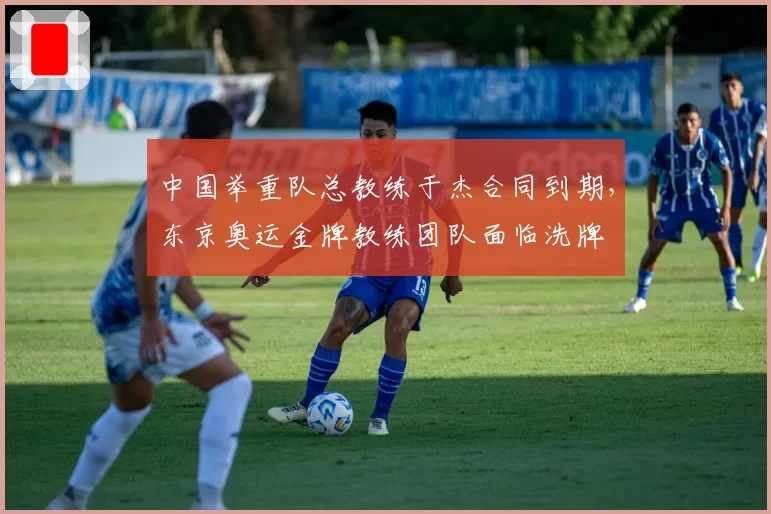 中国举重队总教练于杰合同到期,东京奥运金牌教练团队面临洗牌