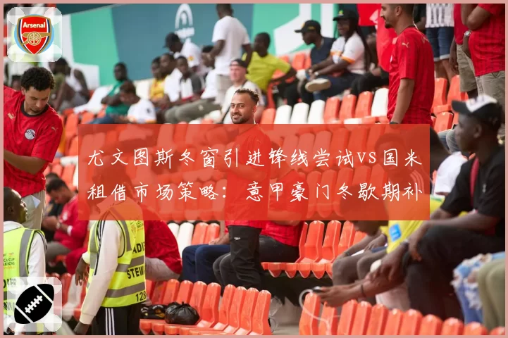 尤文图斯冬窗引进锋线尝试vs国米租借市场策略：意甲豪门冬歇期补强效率对比