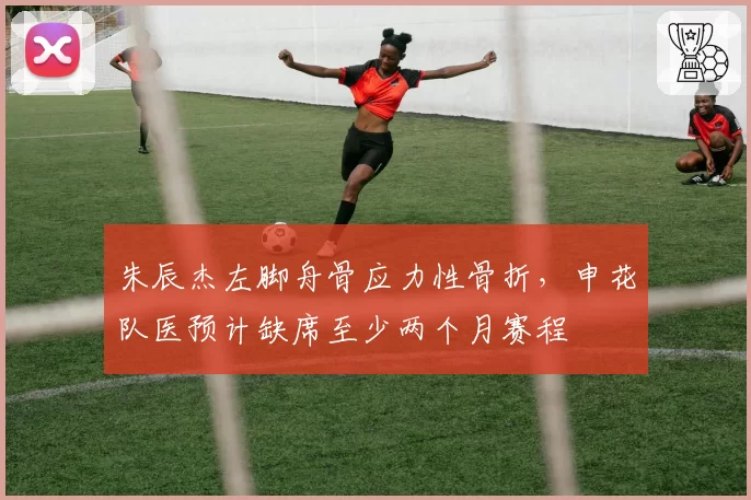 朱辰杰左脚舟骨应力性骨折，申花队医预计缺席至少两个月赛程