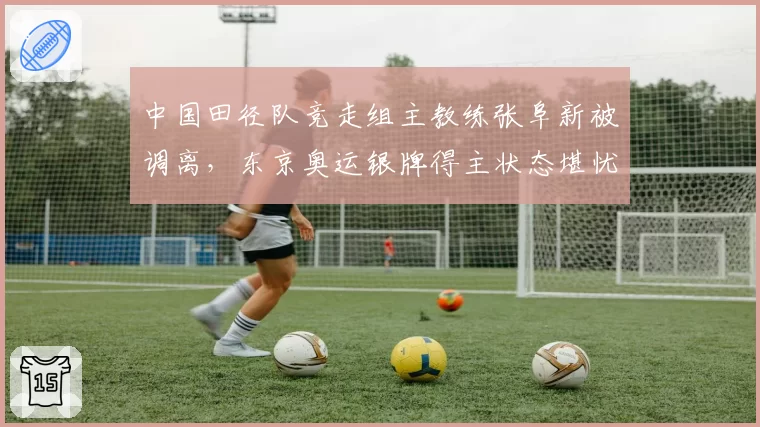 中国田径队竞走组主教练张阜新被调离,东京奥运银牌得主状态堪忧