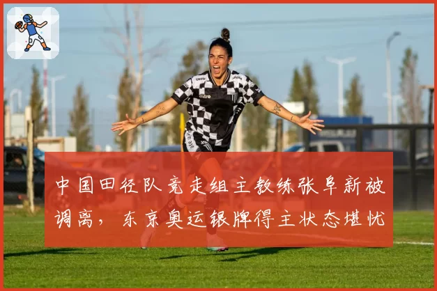 中国田径队竞走组主教练张阜新被调离,东京奥运银牌得主状态堪忧