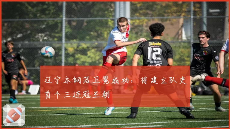 辽宁本钢若卫冕成功,将建立队史首个三连冠王朝