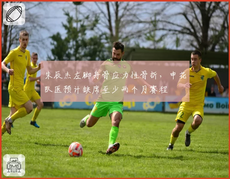 朱辰杰左脚舟骨应力性骨折，申花队医预计缺席至少两个月赛程