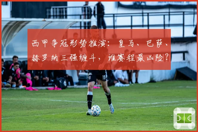 西甲争冠形势推演:皇马、巴萨、赫罗纳三强缠斗,谁赛程最凶险?