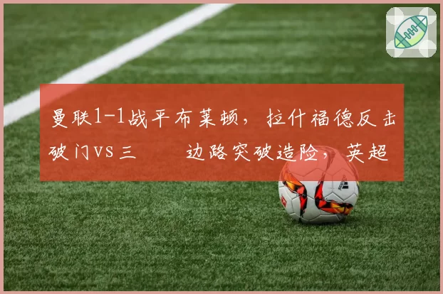 曼联1-1战平布莱顿,拉什福德反击破门vs三笘薫边路突破造险,英超速度对决