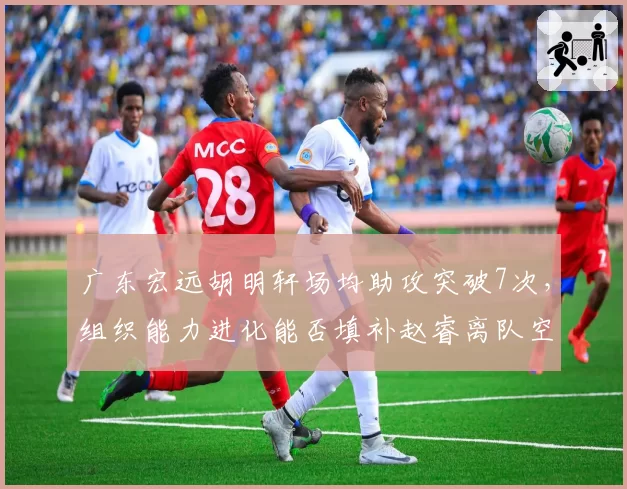广东宏远胡明轩场均助攻突破7次，组织能力进化能否填补赵睿离队空缺？