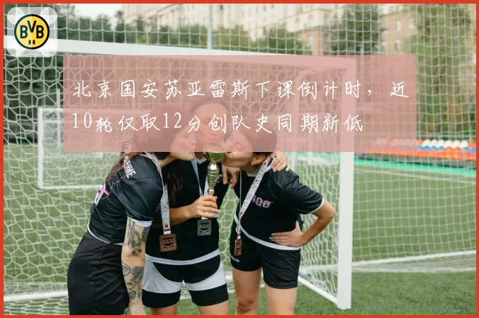 北京国安苏亚雷斯下课倒计时，近10轮仅取12分创队史同期新低