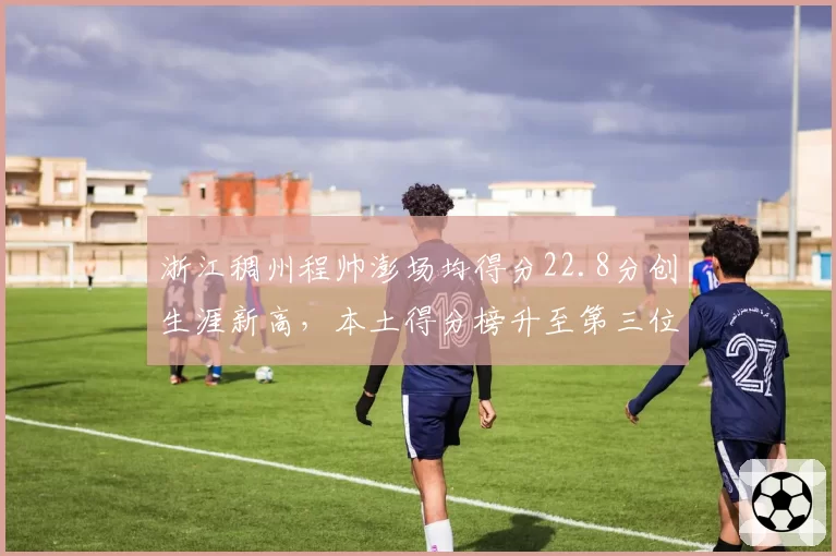 浙江稠州程帅澎场均得分22.8分创生涯新高,本土得分榜升至第三位