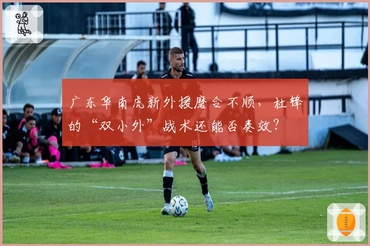 广东华南虎新外援磨合不顺，杜锋的“双小外”战术还能否奏效？