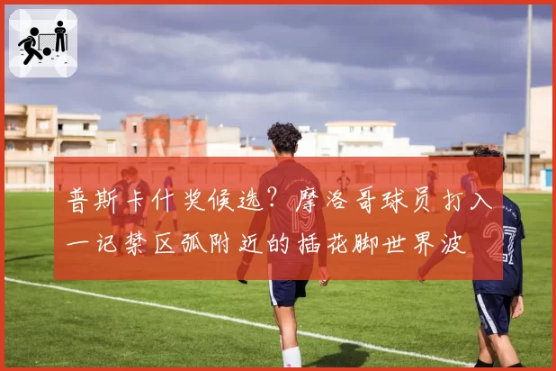 普斯卡什奖候选?摩洛哥球员打入一记禁区弧附近的插花脚世界波