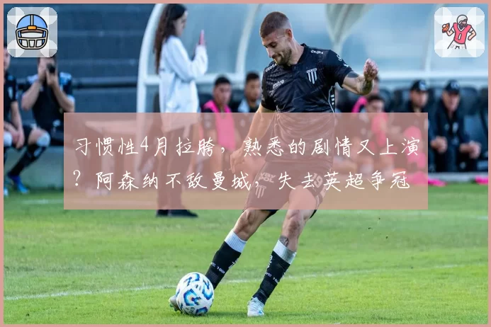 习惯性4月拉胯，熟悉的剧情又上演？阿森纳不敌曼城，失去英超争冠主动权